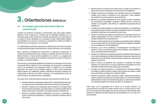 62 63
3.1	 Estrategias generales para desarrollar las
competencias
"Conjunto de decisiones conscientes e intencionadas para lograr algún objetivo"
(Monereo, 1995). En general se considera que las estrategias didácticas son un
conjunto de pasos, tareas, situaciones, actividades o experiencias que el docente pone
en práctica de forma sistemática con el propósito de lograr determinados objetivos
de aprendizaje; en el caso de un enfoque por competencias se trataría de facilitar el
desarrollo de una competencia o una capacidad.
Un modelo didáctico coherente con el quehacer científico busca y estimula la curiosidad,
la capacidad de interrogarse sobre fenómenos o hechos del entorno, de la naturaleza.
Busca, asimismo, el desarrollo del razonamiento, la capacidad de observación, la
capacidad de relacionar fenómenos y estimula la búsqueda activa de información en
diversas fuentes y el recojo de datos significativos con relación a sus preguntas de
indagación para la construcción de respuestas razonadas, que luego comunicarán a
sus pares o a cualquier auditorio.
Para promover un aprendizaje significativo y duradero en los estudiantes del ciclo IV de
la Educación Básica, debemos recurrir a estrategias que promuevan la participación
activa de los estudiantes. Este aprendizaje “activo” no significa solo una actividad
psicomotriz, sino sobre todo una actividad “cognitiva”, es decir, que los estudiantes
deberán ejercitar sus habilidades científicas enfrentando situaciones retadoras que
comprometan su atención y los motiven a participar –con conocimiento de causa– en
cada momento en la construcción de su aprendizaje.
Para lograr tal fin, Daniel Gil plantea las siguientes recomendaciones (2005 85-86):
	 Presentar situaciones problemáticas abiertas de un nivel de dificultad adecuado,
con objeto de que los estudiantes puedan tomar decisiones para precisarlas.
	 Favorecer la reflexión de los estudiantes sobre la relevancia y el posible interés
de las situaciones propuestas, para darle sentido a su estudio (considerando las
posibles implicaciones CTSA [Ciencia Tecnología Sociedad y Ambiente], etc.).
	 Potenciar los análisis cualitativos, significativos, que ayuden a comprender y a
acotar las situaciones planteadas y a formular preguntas operativas sobre lo
que se busca.
Orientaciones didácticas3.
	 Dejar de lado el uso mecánico de las operaciones, sin negar, por el contrario, el
papel esencial de las matemáticas como instrumento de investigación.
	 Plantear la articulación de hipótesis como actividad central de la investigación
científica, para orientar el tratamiento de las situaciones y hacer explícitas,
funcionalmente, las preconcepciones de los estudiantes.
	 Reclamar una cuidadosa operativización de las hipótesis, es decir, la derivación
de consecuencias contrastables, prestando la debida atención al control de
variables, lo que significa estar atentos a la dependencia esperada entre las
variables, etc.
	 Conceder la importancia debida a la elaboración de diseños y a la planificación
de la actividad experimental por los propios estudiantes, dando a la dimensión
tecnológica el papel que le corresponde en este proceso.
	 Potenciar, allí donde sea posible, la incorporación de la tecnología actual a los
diseños experimentales, con el fin de favorecer una visión más correcta de la
actividad científico-técnica contemporánea.
	 Plantear el análisis detenido de los resultados (su interpretación física, fiabilidad,
etc.) a la luz del cuerpo de conocimientos disponible, de las hipótesis manejadas
y de los resultados de “otros investigadores”.
	 Favorecer, a la luz de los resultados, la “autorregulación” del trabajo de los
alumnos, es decir, las necesarias revisiones de los diseños, de las hipótesis o,
incluso, del planteamiento del problema.
	 Plantear la consideración de posibles perspectivas (replanteamiento del estudio
a otro nivel de complejidad, problemas derivados) y contemplar, en particular, las
implicaciones CTSA del estudio realizado (posibles aplicaciones, repercusiones
negativas, entre otras).
	 Pedir un esfuerzo de integración que considere la contribución del estudio
realizado a la construcción de un cuerpo coherente de conocimientos, así como
las posibles implicaciones en otros campos del conocimiento.
	 Conceder una especial importancia a la elaboración de memorias científicas
que reflejen el trabajo realizado y puedan servir de base para resaltar el papel
de la comunicación y el debate en la actividad científica.
	 Potenciar la dimensión colectiva del trabajo científico organizando equipos de
trabajo y facilitando la interacción entre cada equipo y la comunidad científica,
representada en la clase por el resto de los equipos, el cuerpo de conocimientos
ya construido (recogido en los textos), el profesor como experto, etc.
Cabe aclarar que el aprendizaje de la ciencia es un proceso dinámico. Las
recomendaciones de Daniel Gil no deben tomarse como un proceso lineal, es decir,
como una secuencia de pasos rígidos; sino que los procesos que describe deben estar
presentes en diferentes momentos del proceso de aprendizaje y no en el orden en el
que los plantea.
 