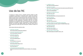 98 99
Uso de las TIC
La interacción con diversos recursos y materiales educativos beneficia los estilos
y posibilidades de aprendizaje. La información escrita o gráfica para docentes y
estudiantes, el material concreto, que permite observar, manipular, consultar, medir,
analizar, visualizar, evaluar y explicar principios, entre otras muchas acciones y las
herramientas tecnológicas, tales como hojas de cálculo, graficadores, simuladores,
procesadores de textos, presentador de diapositivas, entre otros, son recursos
importantes que los estudiantes utilizan para el procesamiento de la información,
presentación de resultados y procesos. Adicionalmente, el material audiovisual o
interactivo, como textos, libros digitales, páginas web, entre otros, tienen cada vez
mayor presencia,como medios para buscar información o fortalecer el trabajo en el
aula.
Veamos algunas direcciones electrónicas útiles:
	 PEDAGOGÍA Y RECURSOS:
http://www.perueduca.pe/desarrollo-profesional
	 PEDAGOGÍA Y RECURSOS (EN FRANCÉS):
http://www.fondation-lamap.org/
	 PEDAGOGÍA Y RECURSOS:
http://www.indagala.org/
	 PEDAGOGÍA Y RECURSOS:
http://www.pakapaka.gob.ar/
	 RECURSOS:
http://spaceplace.nasa.gov/sp/
	 PEDAGOGÍA Y RECURSOS:
http://www.principia-malaga.com/p/
	 RECURSOS PARA CIENCIAS:
http://ciencia.educ.ar/
	 SIMULADORES PARA CIENCIAS (EN INGLÉS):
http://phet.colorado.edu/simulations/sims.php?sim=Models_of_the_Hydrogen_
Atom
	 EL UNIVERSO A ESCALA:
http://htwins.net/scale2/scale2.swf
	 PEDAGOGÍA Y RECURSOS:
http://micro.magnet.fsu.edu/primer/java/scienceopticsu/powersof10/index.html
	 LIBRO DE FÍSICA CON SIMULACIONES:
www.sc.ehu.es/sbweb/fisica/
	 PEDAGOGÍA Y RECURSOS (EN INGLÉS):
http://www.ssec.si.edu/
	 RECURSOS PARA FÍSICA:
http://www.physicscentral.com/resources/teacher.html
	 RECURSOS GENERALES:
http://academicearth.org/
	 FÍSICA NUCLEAR:
http://www.i-cpan.es/lhc.php
	 LOS SERES HUMANOS EN EL PLANETA(VIDEO DE REFLEXIÓN):
http://www.youtube.com/watch_popup?v=2HiUMlOz4UQ&vq=large
	 EL UNIVERSO (EN INGLÉS):
http://www.space.com/
	 RECURSOS PARA CIENCIAS:
http://www.acienciasgalilei.com/
	 REFLEXIÓN SOBRE EL PLANETA TIERRA:
https://www.youtube.com/watch?v=7b3wC_yi55c
 