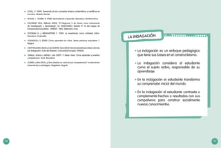 114 115
	 LOVELL, K. (1999). Desarrollo de los conceptos básicos matemáticos y científicos en
los niños. Madrid: Morata.
	 NOVAK, J - GOWIN, B. (1988). Aprendiendo a Aprender. Barcelona. Martínez Roca.
	 PALOMINO NOA, Wilfredo (2003). “El Diagrama V de Gowin como Instrumento
de Investigación y Aprendizaje”. En: INNOVANDO. Revista Nº 16 del Equipo de
Innovaciones Educativas - DINESST - MED. Setiembre. Lima.
	 POSTMAN N. y WEINGARTNER C. (1981). La enseñanza como actividad crítica.
Barcelona. Fontanella.
	 VOSNIADOU, S. (2000). Cómo aprenden los niños. Series prácticas educativas 7.
Belgica.
	 Xanthoudaki, María y Calcagnini, Sara (2012) Hacia la enseñanza delas Ciencias
por Indagación. Guía del Maestro. Comunidad Europea. EPINOIA.
	 ZABALA, Antony y ARNAU, Laia (2007). 11 Ideas clave. Cómo aprender y enseñar
competencias. Graó. Barcelona.
	 ZUBIRIA, Julián (2013). ¿Cómo diseñar un currículo por competencias?: Fundamentos
lineamientos y estrategias. Magisterio: Bogotá.
LA INDAGACIÓN
La indagación es un enfoque pedagógico
que tiene sus bases en el constructivismo.
La indagación considera al estudiante
como el sujeto activo, responsable de su
aprendizaje.
En la indagación el estudiante transforma
su comprensión inicial del mundo.
En la indagación el estudiante contrasta o
complementa hechos o resultados con sus
compañeros para construir socialmente
nuevos conocimientos.
•	
•	
•	
•	
 