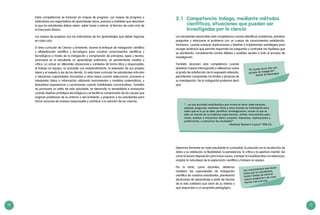16 17
Los conocimientos solo duran
hasta que los estudiantes
tienen tiempo de hacerse
nuevas preguntas o de crear
teorías más precisas.
2.1	 Competencia: Indaga, mediante métodos
científicos, situaciones que pueden ser
investigadas por la ciencia
Los estudiantes desarrollan esta competencia cuando identifican problemas, plantean
preguntas y relacionan el problema con un cuerpo de conocimientos establecido.
Asimismo, cuando ensayan explicaciones y diseñan e implementan estrategias para
recoger evidencia que permita responder las preguntas y contrastar las hipótesis que
se plantearán, considerando puntos débiles y posibles ajustes a todo el proceso de
investigación.
También alcanzan esta competencia cuando
plantean nuevas interrogantes y reflexionan sobre
el grado de satisfacción de la respuesta obtenida,
permitiendo comprender los límites y alcances de
su investigación. De la indagación podemos decir
que:
“El mundo no es sino una
escuela de indagación”.
Michel de Montaigne
Debemos fomentar en cada estudiante la curiosidad, la precisión en la recolección de
datos y su validación, la flexibilidad, la persistencia, la crítica y la apertura mental. Así
como la buena disposición para hacer juicios, manejar la incertidumbre con tolerancia,
aceptar la naturaleza de la exploración científica y trabajar en equipo.
Por lo tanto, como docentes, debemos
movilizar las capacidades de indagación
científica de nuestros estudiantes, planteando
situaciones de aprendizaje a partir de hechos
de la vida cotidiana que sean de su interés o
que respondan a un propósito pedagógico.
“ …es una actividad multifacética que involucra hacer observaciones;
plantear preguntas; examinar libros y otras fuentes de información para
saber qué es lo ya se sabe; planificar investigaciones; revisar lo que se
sabe en función de la evidencia experimental, utilizar instrumentos para
reunir, analizar e interpretar datos; proponer respuestas, explicaciones y
predicciones; y comunicar los resultados”
				 (National Research Council 1996:23)
Estas competencias se traducen en mapas de progreso. Los mapas de progreso o
estándares son expectativas de aprendizaje claros, precisos y medibles que describen
lo que los estudiantes deben saber, saber hacer y valorar, al término de cada ciclo de
la Educación Básica.
Los mapas de progreso son los indicadores de los aprendizajes que deben lograrse
en cada ciclo.
El área curricular de Ciencia y Ambiente, asume el enfoque de indagación científica
y alfabetización científica y tecnológica para construir conocimientos científicos y
tecnológicos a través de la indagación y comprensión de principios, leyes y teorías;
promueve en el estudiante un aprendizaje autónomo; un pensamiento creativo y
crítico; un actuar en diferentes situaciones y contextos de forma ética y responsable;
el trabajo en equipo; un proceder con emprendimiento, la expresión de sus propias
ideas y el respeto a las de los demás. En esta área curricular los estudiantes articulan
o relacionan capacidades vinculadas a otras áreas cuando seleccionan, procesan e
interpretan datos o información utilizando herramientas y modelos matemáticos, y
textualizan experiencias y conclusiones usando habilidades comunicativas. También
se promueve un estilo de vida saludable, se desarrolla la sensibilidad e innovación
cuando diseñan prototipos tecnológicos y se facilita la comprensión de las causas que
originan problemas de su entorno o del ambiente, y preparan a los estudiantes para
tomar acciones de manera responsable y contribuir a la solución de los mismos.
 
