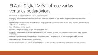 El Aula Digital Móvil ofrece varias
ventajas pedagógicas
No necesita un espacio dedicado para su funcionamiento.
Habilita la posibilidad de ser utilizada en lugares abiertos o cerrados, lo que la hace amigable para cualquier tipo de
actividad.
Permite administrar el tiempo de contacto con el equipamiento y las redes, tanto locales como externas, en función del
objetivo de la propuesta.
Está imbuida de sentido grupal.
Favorece la organización por grupos del trabajo en el aula.
Habilita la posibilidad de organizar el equipamiento con distintos formatos en cualquier espacio escolar y en cualquier
momento.
Optimiza la cobertura de acceso tanto a la red interna como a Internet desde los distintos lugares de la escuela.
Asegura el acceso permanente a la información.
Amplía las posibilidades de gestión de los equipos en el aula (tiempo, estandarización de procedimientos, backup).
 