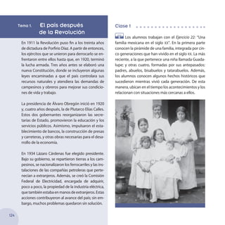 Tema 1. El país después
	 de la Revolución
En 1911 la Revolución puso fin a los treinta años
de dictadura de Porfirio Díaz. A partir de entonces,
los ejércitos que se unieron para derrocarlo se en-
frentaron entre ellos hasta que, en 1920, terminó
la lucha armada. Tres años antes se elaboró una
nueva Constitución, donde se incluyeron algunas
leyes encaminadas a que el país controlara sus
recursos naturales y atendiera las demandas de
campesinos y obreros para mejorar sus condicio-
nes de vida y trabajo.
La presidencia de Álvaro Obregón inició en 1920
y, cuatro años después, la de Plutarco Elías Calles.
Estos dos gobernantes reorganizaron las secre-
tarías de Estado, promovieron la educación y los
servicios públicos. Asimismo, impulsaron el esta-
blecimiento de bancos, la construcción de presas
y carreteras, y otras obras necesarias para el desa-
rrollo de la economía.
En 1934 Lázaro Cárdenas fue elegido presidente.
Bajo su gobierno, se repartieron tierras a los cam-
pesinos, se nacionalizaron los ferrocarriles y las ins-
talaciones de las compañías petroleras que perte-
necían a extranjeros. Además, se creó la Comisión
Federal de Electricidad, encargada de adquirir,
poco a poco, la propiedad de la industria eléctrica,
quetambiénestabaenmanosdeextranjeros.Estas
acciones contribuyeron al avance del país; sin em-
bargo, muchos problemas quedaron sin solución.
Clase 1
Los alumnos trabajan con el Ejercicio 22: “Una
familia mexicana en el siglo xx”. En la primera parte
conocen la pirámide de una familia, integrada por cin-
co generaciones que han vivido en el siglo xx. La más
reciente, a la que pertenece una niña llamada Guada-
lupe; y otras cuatro, formadas por sus antepasados:
padres, abuelos, bisabuelos y tatarabuelos. Además,
los alumnos conocen algunos hechos históricos que
sucedieron mientras vivió cada generación. De esta
manera, ubican en el tiempo los acontecimientos y los
relacionan con situaciones más cercanas a ellos.
124
 
