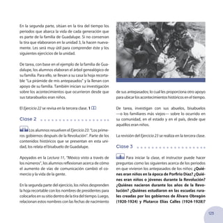 125
En la segunda parte, sitúan en la tira del tiempo los
periodos que abarca la vida de cada generación que
es parte de la familia de Guadalupe. Si no conservan
la tira que elaboraron en la unidad 3, la hacen nueva-
mente. Les será muy útil para comprender éste y los
siguientes ejercicios de la unidad.
De tarea, con base en el ejemplo de la familia de Gua-
dalupe, los alumnos elaboran el árbol genealógico de
su familia. Para ello, se llevan a su casa la hoja recorta-
ble “La pirámide de mis antepasados” y la llenan con
apoyo de su familia. También inician su investigación
sobre los acontecimientos que ocurrieron desde que
sus tatarabuelos eran niños.
El Ejercicio 22 se revisa en la tercera clase. 1
Clase 2
Los alumnos resuelven el Ejercicio23: “Los prime-
ros gobiernos después de la Revolución”. Parte de los
contenidos históricos que se presentan en esta uni-
dad, los relata el bisabuelo de Guadalupe.
Apoyados en la Lectura 11, “México visto a través de
los números”, los alumnos reflexionan acerca de cómo
el aumento de vías de comunicación cambió el co-
mercio y la vida de la gente.
En la segunda parte del ejercicio, los niños desprenden
la hoja recortable con los nombres de presidentes para
colocarlosensusitiodentrodelatiradeltiempo.Luego,
relacionan estos nombres con las fechas de nacimiento
de sus antepasados; lo cual les proporciona otro apoyo
paraubicarlosacontecimientoshistóricoseneltiempo.
De tarea, investigan con sus abuelos, bisabuelos
—o los familiares más viejos— sobre lo ocurrido en
su comunidad, en el estado y en el país, desde que
aquéllos eran niños.
La revisión del Ejercicio 23 se realiza en la tercera clase.
Clase 3
Para iniciar la clase, el instructor puede hacer
preguntas como las siguientes acerca de los periodos
en que vivieron los antepasados de los niños: ¿Quié-
nes eran niños en la época de Porfirio Díaz? ¿Quié-
nes eran niños o jóvenes durante la Revolución?
¿Quiénes nacieron durante los años de la Revo-
lución? ¿Quiénes estudiaron en las escuelas rura-
les creadas por los gobiernos de Álvaro Obregón
(1920-1924) y Plutarco Elías Calles (1924-1928)?
 