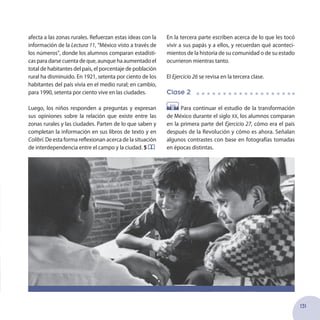 131
afecta a las zonas rurales. Refuerzan estas ideas con la
información de la Lectura 11, “México visto a través de
los números”, donde los alumnos comparan estadísti-
cas para darse cuenta de que, aunque ha aumentado el
total de habitantes del país, el porcentaje de población
rural ha disminuido. En 1921, setenta por ciento de los
habitantes del país vivía en el medio rural; en cambio,
para 1990, setenta por ciento vive en las ciudades.
Luego, los niños responden a preguntas y expresan
sus opiniones sobre la relación que existe entre las
zonas rurales y las ciudades. Parten de lo que saben y
completan la información en sus libros de texto y en
Colibrí.De esta forma reflexionan acercade la situación
de interdependencia entre el campo y la ciudad. 5
En la tercera parte escriben acerca de lo que les tocó
vivir a sus papás y a ellos, y recuerdan qué aconteci-
mientos de la historia de su comunidad o de su estado
ocurrieron mientras tanto.
El Ejercicio 26 se revisa en la tercera clase.
Clase 2
Para continuar el estudio de la transformación
de México durante el siglo xx, los alumnos comparan
en la primera parte del Ejercicio 27, cómo era el país
después de la Revolución y cómo es ahora. Señalan
algunos contrastes con base en fotografías tomadas
en épocas distintas.
 