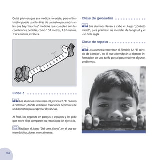 182
Clase de geometría
Los alumnos llevan a cabo el Juego “¿Cuánto
mide?”, para practicar las medidas de longitud y el
uso de la regla.
Clase de repaso
Los alumnos resolverán el Ejercicio 42, “El servi-
cio de correos”, en el que aprenderán a obtener in-
formación de una tarifa postal para resolver algunos
problemas.
Quizá piensen que esa medida no existe, pero el ins-
tructor puede usar las tiras de un metro para mostrar-
les que hay “muchas” medidas que cumplen con las
condiciones pedidas, como 1.51 metros, 1.52 metros,
1.525 metros, etcétera.
Clase 3
Los alumnos resolverán el Ejercicio 41, “El camino
a Pitzotlán”, donde utilizarán fracciones decimales de
un kilómetro para expresar distancias.
Al final, los organiza en parejas o equipos y les pide
que entre ellos comparen los resultados del ejercicio.
Realizan el Juego “Del cero al uno”, en el que su-
man dos fracciones mentalmente.
 