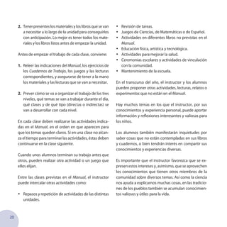 20
2.	 Tenerpresenteslosmaterialesyloslibrosquesevan
a necesitar a lo largo de la unidad para conseguirlos
con anticipación. Lo mejor es tener todos los mate-
riales y los libros listos antes de empezar la unidad.
Antes de empezar el trabajo de cada clase, conviene:
1.	 Releer las indicaciones del Manual, los ejercicios de
los Cuadernos de Trabajo, los juegos y las lecturas
correspondientes, y asegurarse de tener a la mano
los materiales y las lecturas que se van a necesitar.
2.	 Prever cómo se va a organizar el trabajo de los tres
niveles, qué temas se van a trabajar durante el día,
qué clases y de qué tipo (directas o indirectas) se
van a desarrollar con cada nivel.
En cada clase deben realizarse las actividades indica-
das en el Manual, en el orden en que aparecen para
que los temas queden claros. Si en una clase no alcan-
za el tiempo para terminar las actividades, éstas deben
continuarse en la clase siguiente.
Cuando unos alumnos terminan su trabajo antes que
otros, pueden realizar otra actividad o un juego que
ellos elijan.
Entre las clases previstas en el Manual, el instructor
puede intercalar otras actividades como:
•	 Repasos y repetición de actividades de las distintas
unidades.
•	 Revisión de tareas.
•	 Juegos de Ciencias, de Matemáticas o de Español.
•	 Actividades en diferentes libros no previstas en el
Manual.
•	 Educación física, artística y tecnológica.
•	 Actividades para mejorar la salud.
•	 Ceremonias escolares y actividades de vinculación
con la comunidad.
•	 Mantenimiento de la escuela.
En el transcurso del año, el instructor y los alumnos
pueden proponer otras actividades, lecturas, relatos o
experimentos que no están en el Manual.
Hay muchos temas en los que el instructor, por sus
conocimientos y experiencia personal, puede aportar
información y reflexiones interesantes y valiosas para
los niños.
Los alumnos también manifestarán inquietudes por
saber cosas que no están contempladas en sus libros
y cuadernos, o bien tendrán interés en compartir sus
conocimientos y experiencias diversas.
Es importante que el instructor favorezca que se ex-
presen estos intereses y, asimismo, que se aprovechen
los conocimientos que tienen otros miembros de la
comunidad sobre diversos temas. Así como la ciencia
nos ayuda a explicarnos muchas cosas, en las tradicio-
nes de los pueblos también se acumulan conocimien-
tos valiosos y útiles para la vida.
 