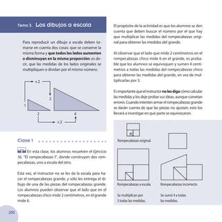 200
Tema 3. Los dibujos a escala
Para reproducir un dibujo a escala deben to-
marse en cuenta dos cosas: que se conserve la
misma forma y que todos los lados aumenten
o disminuyan en la misma proporción; es de-
cir, que las medidas de los lados originales se
multipliquen o dividan por el mismo número.
Clase 1
En esta clase, los alumnos resuelven el Ejercicio
56, “El rompecabezas I”, donde construyen dos rom-
pecabezas, uno a escala del otro.
Esta vez, el instructor no se les da la escala para ha-
cer el rompecabezas grande, y sólo les entrega el di-
bujo de una de las piezas del rompecabezas grande.
Los alumnos pueden observar que el lado que en el
rompecabezas chico mide 2 centímetros, en el grande
mide 6.
El propósito de la actividad es que los alumnos se den
cuenta que deben buscar el número por el que hay
que multiplicar las medidas del rompecabezas origi-
nal para obtener las medidas del grande.
Al observar que el lado que mide 2 centímetros en el
rompecabezas chico mide 6 en el grande, es proba-
ble que los alumnos se equivoquen y sumen 4 centí-
metros a todas las medidas del rompecabezas chico
para obtener las medidas del grande, en vez de mul-
tiplicarlas por 3.
Esimportantequeelinstructornolesdigacómocalcular
las medidas y los deje probar sus ideas, aunque cometan
errores.Cuandointentenarmarelrompecabezasgrande
se darán cuenta de que las piezas no ajustan; esto los
llevará a investigar en qué parte se equivocaron.
1
2
2 4
2
2
Rompecabezas original.
Rompecabezas a escala.
Se multiplican por
3 todas las medidas.
Rompecabezas incorrecto
Se sumó 4 a todas
las medidas.
 