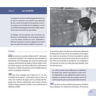 273
Tema 3. 	 La poesía
La poesía es una forma del lenguaje literario con
la cual se comunica una manera muy personal
de ver y sentir el mundo. En los poemas, el escri-
tor juega con el sentido de las palabras y con la
sonoridad del lenguaje formando bellas expre-
siones para comunicar lo que siente.
Al trabajar con los poemas y las canciones, los
alumnos se familiarizan con el lenguaje poético
y con los textos escritos en verso. Aprenden a
disfrutar la poesía y conocen algunas canciones
que son parte de nuestra tradición mexicana.
Clase 1
LosalumnosresuelvenelEjercicio30,“¿Quéquie-
re decirnos el poeta?”. Por medio de esta actividad, se
familiarizan con el lenguaje que usan los poetas para
expresar sentimientos de alegría, tristeza, dolor o mie-
do. Al leer poemas, los niños reflexionan sobre qué es
la poesía, y utilizan los poemas como modelo para ex-
presar sus propias emociones.
Los niños trabajan con el Ejercicio 31, “La mu-
sicalidad de la poesía”, y descubren que la rima y el
ritmo son maneras de jugar con los sonidos del len-
guaje para formar expresiones que suenan bonito.
Utilizan alguna edición Conafe u otro material de la
biblioteca. 4
En la primera parte, los alumnos reconocen diferentes
maneras de rimar los versos de un poema. En la segun-
da, tratan de encontrar el ritmo, buscando las partes
que suenan más fuerte en los versos de una canción. Si
los niños no recuerdan la tonada de “Las mañanitas”,
el instructor la canta con ellos para que puedan resol-
ver este ejercicio.
Los niños pueden tener diferencias al identificar
las partes que suenan más fuerte en cada verso.
Lo importante es que reflexionen sobre el ritmo,
aunque no siempre estén de acuerdo acerca de
cuáleslapartequeescuchanmásfuertealcantar.
Los alumnos buscan libros de poesía en la biblio-
teca y dedican un momento a la lectura. Al terminar,
 