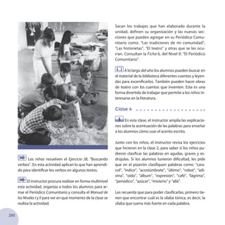 280
Sacan los trabajos que han elaborado durante la
unidad, definen su organización y las nuevas sec-
ciones que pueden agregar en su Periódico Comu-
nitario como: “Las tradiciones de mi comunidad”,
“Las historietas”, “El teatro” y otras que se les ocu-
rran. Consultan la Ficha 6, del Nivel II: “El Periódico
Comunitario”.
A lo largo del año los alumnos pueden buscar en
el material de la biblioteca diferentes cuentos y leyen-
das para escenificarlos. También pueden hacer obras
de teatro con los cuentos que inventen. Esta es una
forma divertida de trabajar que permite a los niños in-
teresarse en la literatura.
Clase 4
En esta clase, el instructor amplía las explicacio-
nes sobre la acentuación de las palabras para enseñar
a los alumnos cómo usar el acento escrito.
Junto con los niños, el instructor revisa los ejercicios
que hicieron en la clase 2, para saber si los niños pu-
dieron clasificar las palabras en agudas, graves y es-
drújulas. Si los alumnos tuvieron dificultad, les pide
que en el pizarrón clasifiquen palabras como: “cara-
col”, “índice”, “acostúmbrate”, “último”, “robot”, “adi-
vina”, “oído”, “álbum”, “expresión”, “café”, “lágrima”,
“periódico”, “azúcar”, “misterio” y “allá”.
Les recuerda que para poder clasificarlas, primero tie-
nen que encontrar cuál es la sílaba tónica, es decir, la
sílaba que suena más fuerte en cada palabra.
Los niños resuelven el Ejercicio 38, “Buscando
verbos”. En esta actividad aplican lo que han aprendi-
do para identificar los verbos en algunos textos.
El instructor procura realizar en forma multinivel
esta actividad, organiza a todos los alumnos para ar-
mar el Periódico Comunitario y consulta el Manual de
los Niveles I y II para ver en qué momento de la clase se
realiza la actividad.
 