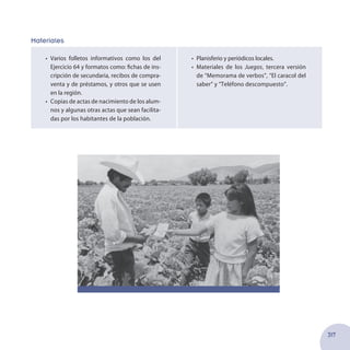 317
Materiales
•	 Varios folletos informativos como los del
Ejercicio 64 y formatos como: fichas de ins-
cripción de secundaria, recibos de compra-
venta y de préstamos, y otros que se usen
en la región.
•	 Copias de actas de nacimiento de los alum-
nos y algunas otras actas que sean facilita-
das por los habitantes de la población.
•	 Planisferio y periódicos locales.
•	 Materiales de los Juegos, tercera versión
de “Memorama de verbos”, “El caracol del
saber” y “Teléfono descompuesto”.
 