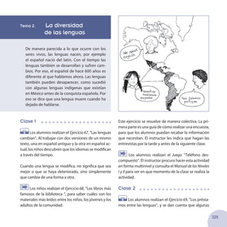325
Este ejercicio se resuelve de manera colectiva. La pri-
mera parte es una guía de cómo realizar una encuesta,
para que los alumnos puedan recabar la información
que necesitan. El instructor les indica que hagan las
entrevistas por la tarde y antes de la siguiente clase.
Los alumnos realizan el Juego ‘’Teléfono des-
compuesto”. El instructor procura hacer esta actividad
en forma multinivel y consulta el Manual de los Niveles
I y II para ver en que momento de la clase se realiza la
actividad.
Clase 2
Los alumnos realizan el Ejercicio 69, “Los présta-
mos entre las lenguas”, y se dan cuenta que algunas
Tema 2. La diversidad
de las lenguas
De manera parecida a lo que ocurre con los
seres vivos, las lenguas nacen, por ejemplo
el español nació del latín. Con el tiempo las
lenguas también se desarrollan y sufren cam-
bios. Por eso, el español de hace 600 años es
diferente al que hablamos ahora. Las lenguas
también pueden desaparecer, como sucedió
con algunas lenguas indígenas que existían
en México antes de la conquista española. Por
eso se dice que una lengua muere cuando ha
dejado de hablarse.
Clase 1
Los alumnos realizan el Ejercicio 67, “Las lenguas
cambian”. Al trabajar con dos versiones de un mismo
texto, una en español antiguo y la otra en español ac-
tual, los niños descubren que los idiomas se modifican
a través del tiempo.
Cuando una lengua se modifica, no significa que sea
mejor o que se haya deteriorado, sino simplemente
que cambia de una forma a otra.
Los niños realizan el Ejercicio 68, “Los libros más
famosos de la biblioteca “, para saber cuáles son los
materiales más leídos entre los niños, los jóvenes y los
adultos de la comunidad.
 