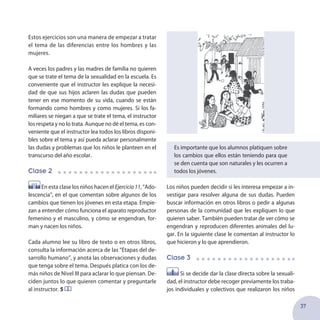 37
Estos ejercicios son una manera de empezar a tratar
el tema de las diferencias entre los hombres y las
mujeres.
A veces los padres y las madres de familia no quieren
que se trate el tema de la sexualidad en la escuela. Es
conveniente que el instructor les explique la necesi-
dad de que sus hijos aclaren las dudas que pueden
tener en ese momento de su vida, cuando se están
formando como hombres y como mujeres. Si los fa-
miliares se niegan a que se trate el tema, el instructor
los respeta y no lo trata. Aunque no dé el tema, es con-
veniente que el instructor lea todos los libros disponi-
bles sobre el tema y así pueda aclarar personalmente
las dudas y problemas que los niños le planteen en el
transcurso del año escolar.
Clase 2
En esta clase los niños hacen el Ejercicio11, “Ado-
lescencia”, en el que comentan sobre algunos de los
cambios que tienen los jóvenes en esta etapa. Empie-
zan a entender cómo funciona el aparato reproductor
femenino y el masculino, y cómo se engendran, for-
man y nacen los niños.
Cada alumno lee su libro de texto o en otros libros,
consulta la información acerca de las “Etapas del de-
sarrollo humano”, y anota las observaciones y dudas
que tenga sobre el tema. Después platica con los de-
más niños de Nivel III para aclarar lo que piensan. De-
ciden juntos lo que quieren comentar y preguntarle
al instructor. 5
Es importante que los alumnos platiquen sobre
los cambios que ellos están teniendo para que
se den cuenta que son naturales y les ocurren a
todos los jóvenes.
Los niños pueden decidir si les interesa empezar a in-
vestigar para resolver alguna de sus dudas. Pueden
buscar información en otros libros o pedir a algunas
personas de la comunidad que les expliquen lo que
quieren saber. También pueden tratar de ver cómo se
engendran y reproducen diferentes animales del lu-
gar. En la siguiente clase le comentan al instructor lo
que hicieron y lo que aprendieron.
Clase 3
Si se decide dar la clase directa sobre la sexuali-
dad, el instructor debe recoger previamente los traba-
jos individuales y colectivos que realizaron los niños
 