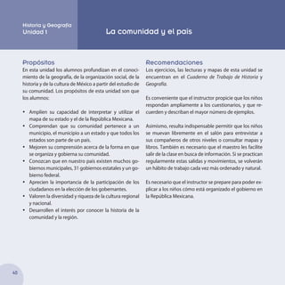 40
Propósitos
En esta unidad los alumnos profundizan en el conoci-
miento de la geografía, de la organización social, de la
historia y de la cultura de México a partir del estudio de
su comunidad. Los propósitos de esta unidad son que
los alumnos:
•	 Amplíen su capacidad de interpretar y utilizar el
mapa de su estado y el de la República Mexicana.
•	 Comprendan que su comunidad pertenece a un
municipio, el municipio a un estado y que todos los
estados son parte de un país.
•	 Mejoren su comprensión acerca de la forma en que
se organiza y gobierna su comunidad.
•	 Conozcan que en nuestro país existen muchos go-
biernos municipales, 31 gobiernos estatales y un go-
bierno federal.
•	 Aprecien la importancia de la participación de los
ciudadanos en la elección de los gobernantes.
•	 Valoren la diversidad y riqueza de la cultura regional
y nacional.
•	 Desarrollen el interés por conocer la historia de la
comunidad y la región.
Recomendaciones
Los ejercicios, las lecturas y mapas de esta unidad se
encuentran en el Cuaderno de Trabajo de Historia y
Geografía.
Es conveniente que el instructor propicie que los niños
respondan ampliamente a los cuestionarios, y que re-
cuerden y describan el mayor número de ejemplos.
Asimismo, resulta indispensable permitir que los niños
se muevan libremente en el salón para entrevistar a
sus compañeros de otros niveles o consultar mapas y
libros. También es necesario que el maestro les facilite
salir de la clase en busca de información. Si se practican
regularmente estas salidas y movimientos, se volverán
un hábito de trabajo cada vez más ordenado y natural.
Es necesario que el instructor se prepare para poder ex-
plicar a los niños cómo está organizado el gobierno en
la República Mexicana.
Historia y Geografía
Unidad 1 La comunidad y el país
 