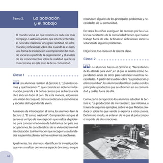 46
Tema 2. La población
	 y el trabajo
El mundo social en que vivimos es cada vez más
complejo. Cualquier adulto que intente entender-
lo necesita relacionar una gran cantidad de infor-
mación y reflexionar sobre ella. Cuando se es niño,
unaformadeiniciarseenlacomprensióndelmun-
do social es a partir de la organización y el análisis
de los conocimientos sobre la realidad que le es
más cercana, en este caso la de su comunidad.
Clase 1
Los alumnos realizan el Ejercicio 3, “¿Cuántos so-
mos y qué hacemos?”, que consiste en obtener infor-
mación parecida a la de los censos que se hacen cada
diez años en todo el país. De esta manera, adquieren
una visión de conjunto de las condiciones económicas
y sociales del lugar donde viven.
A manera de introducción al tema, los alumnos leen la
Lectura 3, “El censo nacional”. Comprenden así que el
censo es un tipo de investigación que realiza el gobier-
no para conocer el número de habitantes del país, sus
ocupaciones, las características de su vivienda y su nivel
deeducación.Lainformaciónquerecogenlasautorida-
des les permite planear cómo resolver los problemas.
Igualmente, los alumnos identifican la investigación
que van a realizar como una especie de censo, en que
reconocen algunos de los principales problemas y ne-
cesidades de su comunidad.
De tarea, los niños averiguan las razones por las cua-
les los habitantes de la comunidad tienen que buscar
trabajo fuera de ella. Al finalizar, reflexionan sobre la
solución de algunos problemas.
El Ejercicio 3 se revisa en la tercera clase.
Clase 2
Los alumnos hacen el Ejercicio 4, “Necesitamos
de los demás para vivir”, en el que se analiza cómo de-
pendemos unos de otros para satisfacer nuestras ne-
cesidades. A partir del cuadro sobre “La producción y
el intercambio”, los alumnos identifican cuáles son los
principales productos que se obtienen en su comuni-
dad y cuáles fuera de ella.
Como parte del ejercicio los alumnos estudian la Lec-
tura 4, “La producción de mercancías”, que informa, a
través de algunos ejemplos, sobre lo que México pro-
duce y sobre lo que vende o exporta a otros países.
Del mismo modo, se enteran de lo que el país compra
o importa de otras naciones.
 