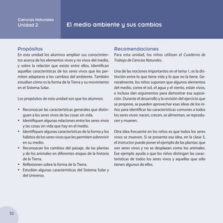 52
Propósitos
En esta unidad los alumnos amplían sus conocimien-
tos acerca de los elementos vivos y no vivos del medio,
y sobre la relación que existe entre ellos. Identifican
aquellas características de los seres vivos que les per-
miten adaptarse a los cambios del ambiente. También
estudian cómo es la forma de la Tierra y su movimiento
en el Sistema Solar.
Los propósitos de esta unidad son que los alumnos:
•	 Reconozcan las características generales que distin-
guen a los seres vivos de las cosas sin vida.
•	 Identifiquen algunas relaciones entre los seres vivos
y las cosas sin vida que hay en el medio.
•	 Identifiquen algunas características de la forma y los
hábitosdelosseresvivosquelespermitensobrevivir
en su medio.
•	 Reconozcan los cambios del paisaje, de las plantas
y de los animales en diferentes etapas de la historia
de la Tierra.
•	 Reflexionen sobre la forma de la Tierra.
•	 Estudien algunas características del Sistema Solar y
del Universo.
Recomendaciones
Para esta unidad, los niños utilizan el Cuaderno de
Trabajo de Ciencias Naturales.
Una de las nociones importantes en el tema 1, es la dis-
tinción entre lo que tiene vida y lo que no la tiene. Ge-
neralmente, los niños suponen que algunos elementos
del medio, como el sol, el agua y el viento, están vivos,
e incluso dan argumentos para demostrar esa suposi-
ción. Durante el desarrollo y la revisión del ejercicio que
se propone, se pueden aprovechar esas ideas de los ni-
ños para identificar las características comunes a todos
los seres vivos: nacen, crecen, se alimentan, se reprodu-
cen y mueren.
Otra idea frecuente en los niños es que todos los seres
vivos se mueven. Si se presenta esa idea, en la clase 3,
el instructor puede poner el ejemplo de las plantas: que
son seres vivos y no se desplazan como los animales.
Ese ejemplo ayuda a que los niños distingan las carac-
terísticas de todos los seres vivos y aquellas que sólo
tienen algunos de ellos.
Ciencias Naturales
Unidad 2 El medio ambiente y sus cambios
 