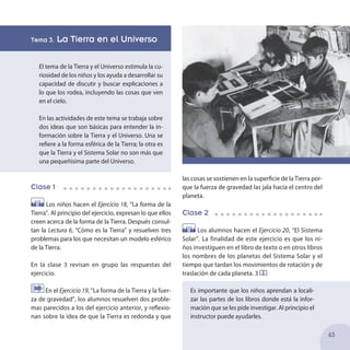 Tema 3. La Tierra en el Universo
El tema de la Tierra y el Universo estimula la cu-
riosidad de los niños y los ayuda a desarrollar su
capacidad de discutir y buscar explicaciones a
lo que los rodea, incluyendo las cosas que ven
en el cielo.
En las actividades de este tema se trabaja sobre
dos ideas que son básicas para entender la in-
formación sobre la Tierra y el Universo. Una se
refiere a la forma esférica de la Tierra; la otra es
que la Tierra y el Sistema Solar no son más que
una pequeñísima parte del Universo.
Clase 1
Los niños hacen el Ejercicio 18, “La forma de la
Tierra”. Al principio del ejercicio, expresan lo que ellos
creen acerca de la forma de la Tierra. Después consul-
tan la Lectura 6, “Cómo es la Tierra” y resuelven tres
problemas para los que necesitan un modelo esférico
de la Tierra.
En la clase 3 revisan en grupo las respuestas del
ejercicio.
En el Ejercicio 19, “La forma de la Tierra y la fuer-
za de gravedad”, los alumnos resuelven dos proble-
mas parecidos a los del ejercicio anterior, y reflexio-
nan sobre la idea de que la Tierra es redonda y que
las cosas se sostienen en la superficie de la Tierra por-
que la fuerza de gravedad las jala hacia el centro del
planeta.
Clase 2
Los alumnos hacen el Ejercicio 20, “El Sistema
Solar”. La finalidad de este ejercicio es que los ni-
ños investiguen en el libro de texto o en otros libros
los nombres de los planetas del Sistema Solar y el
tiempo que tardan los movimientos de rotación y de
traslación de cada planeta. 3
Es importante que los niños aprendan a locali-
zar las partes de los libros donde está la infor-
mación que se les pide investigar. Al principio el
instructor puede ayudarles.
63
 