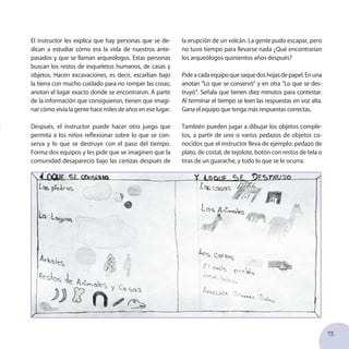 73
El instructor les explica que hay personas que se de-
dican a estudiar cómo era la vida de nuestros ante-
pasados y que se llaman arqueólogos. Estas personas
buscan los restos de esqueletos humanos, de casas y
objetos. Hacen excavaciones, es decir, escarban bajo
la tierra con mucho cuidado para no romper las cosas;
anotan el lugar exacto donde se encontraron. A partir
de la información que consiguieron, tienen que imagi-
nar cómo vivía la gente hace miles de años en ese lugar.
Después, el instructor puede hacer otro juego que
permita a los niños reflexionar sobre lo que se con-
serva y lo que se destruye con el paso del tiempo.
Forma dos equipos y les pide que se imaginen que la
comunidad desapareció bajo las cenizas después de
la erupción de un volcán. La gente pudo escapar, pero
no tuvo tiempo para llevarse nada ¿Qué encontrarían
los arqueólogos quinientos años después?
Pideacadaequipoquesaquedoshojasdepapel.Enuna
anotan “Lo que se conservó” y en otra “Lo que se des-
truyó”. Señala que tienen diez minutos para contestar.
Al terminar el tiempo se leen las respuestas en voz alta.
Gana el equipo que tenga más respuestas correctas.
También pueden jugar a dibujar los objetos comple-
tos, a partir de uno o varios pedazos de objetos co-
nocidos que el instructor lleva de ejemplo: pedazo de
plato, de costal, de tejolote, botón con restos de tela o
tiras de un guarache, y todo lo que se le ocurra.
 