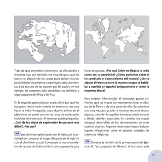 79
Trata de que entiendan claramente las dificultades y
recuerda que, por ejemplo, era muy riesgoso que los
barcos se alejaran de las costas pues tenían muchas
posibilidades de perderse o naufragar con las tormen-
tas. Ésta era una de las razones por las cuales, en ese
tiempo, los europeos sólo conocieran su territorio y
algunas partes de África y de Asia.
En la segunda parte platican acerca de el por qué los
europeos tenían tanto interés en encontrar una ruta
hacia la India. Enseguida, cada alumno señala en el
planisferio de pared una de las rutas de exploración
incluidas en el ejercicio. Al terminar puede preguntar:
¿Cuál de los viajes de exploración les pareció más
difícil? ¿Por qué?
Los alumnos repiten junto con el instructor la ac-
tividad de comparar el mapa dibujado en el siglo xv
con el planisferio actual. Comentan lo que entendie-
ron de la carta de Colón y el instructor aprovecha para
hacer preguntas: ¿Por qué Colón no llegó a la India
como era su propósito? ¿Cómo podemos saber si
ha cambiado el conocimiento del mundo? ¿Existe
alguna diferencia entre la manera en que se habla-
ba y escribía el español antiguamente y como lo
hacemos ahora?
Para ampliar información, el instructor puede co-
mentar que los mapas son representaciones o dibu-
jos de la Tierra o de una parte de ella. Actualmente
son muy exactos gracias a muchos recursos tecno-
lógicos, como las fotografías tomadas desde aviones
y desde satélites espaciales. En cambio, los mapas
antiguos dependían de las observaciones de unos
cuantos viajeros. Algunas veces esos mapas incluían
lugares imaginarios como el paraíso, tomados de
creencias religiosas.
Durante la revisión de la primera parte del Ejer-
cicio 15, “La conquista de México”, el instructor pide
 