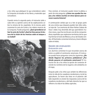 a los niños que platiquen lo que entendieron sobre
la Conquista al estudiar en los libros y materiales que
consultaron.
Cuando revisa la segunda parte, el instructor pide a
cada niño su opinión acerca de las explicaciones so-
bre la victoria de los españoles. En la tercera parte
comentan la carta de Cortés y los relatos mexicas de
la Conquista. Puede preguntar: ¿Qué aprendieron al
leer la carta de Cortés? ¿Qué les hizo pensar la lec-
tura de la visión de los mexicas sobre el ataque a
su ciudad?
Para concluir, el instructor puede iniciar la plática a
partir de esta pregunta: ¿Cómo nos ayudan los ma-
pas y los relatos escritos en otras épocas para co-
nocer nuestra historia?
A continuación señala que va a leer al grupo parte
de una crónica que después pueden leer ellos solos,
se trata de: “Las aventuras de Alvar Núñez Cabeza de
Vaca”; relato muy divertido del que aprenderán mu-
chas cosas, y que fue escrito por uno de los conquista-
dores españoles que exploraron territorios de los que
hoy forman el norte de México y el sur de Estados Uni-
dos. Al final todos comentan la lectura y hacen dibujos
sobre el relato.
Sesión de evaluación
Evaluación oral
Los alumnos comentan lo que recuerdan acerca de
cómo se pobló el continente americano. El instruc-
tor puede hacer preguntas como las siguientes: ¿De
dónde llegaron los primeros pobladores? ¿Por
dónde pasaron al continente americano? El ins-
tructor les da a los niños la opción de contestar di-
ciendo los nombres de los lugares o de señalarlos en
el mapa.
Después pide a los niños que señalen las diferencias
entre la vida de los cazadores-recolectores y la de los
agricultores. Se hacen dos listas en el pizarrón: del
lado izquierdo se anotan las respuestas acerca de los
cazadores-recolectores y del lado derecho las que se
refieren a la vida en las aldeas agrícolas.Foto tomada
desde un satélite.
 