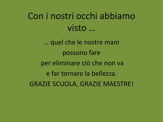 Con i nostri occhi abbiamo
visto …
… quel che le nostre mani
possono fare
per eliminare ciò che non va
e far tornare la bellezza.
GRAZIE SCUOLA, GRAZIE MAESTRE!

 