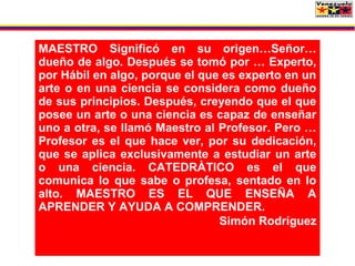 MAESTRO Significó en su origen…Señor…
dueño de algo. Después se tomó por … Experto,
por Hábil en algo, porque el que es experto en un
arte o en una ciencia se considera como dueño
de sus principios. Después, creyendo que el que
posee un arte o una ciencia es capaz de enseñar
uno a otra, se llamó Maestro al Profesor. Pero …
Profesor es el que hace ver, por su dedicación,
que se aplica exclusivamente a estudiar un arte
o una ciencia. CATEDRÀTICO es el que
comunica lo que sabe o profesa, sentado en lo
alto. MAESTRO ES EL QUE ENSEÑA A
APRENDER Y AYUDA A COMPRENDER.
                                Simón Rodríguez
 