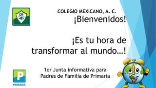 COLEGIO MEXICANO, A. C.

¡Bienvenidos!

¡Es tu hora de
transformar al mundo…!
1er Junta informativa para
Padres de Familia de Primaria

 