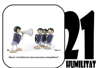 Qui creus que és més humil, el qui té el magnetòfon o
els qui reben les ordres?
Manar i humilitat són dues paraules compatibles?
 