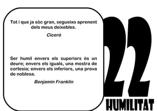 Tot i que ja sóc gran, segueixo aprenent
dels meus deixebles.
Ciceró
Ser humil envers els superiors és un
deure; envers els iguals, una mostra de
cortesia; envers els inferiors, una prova
de noblesa.
Benjamin Franklin
 