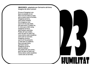 IMAGINEU, adaptada per Gertudris del tema
Imagine de John Lennon
Proveu d’imaginar-vos
Que no existeix el cel.
Que no hi ha infern a sota,
que a sobre sols hi ha blau.
Imagineu la terra,
sols vivint l’instant.
Ara imagineu-vos,
que no hi ha cap estat,
pel qual morir o matar-se,
ni veus que cridin sang.
Imagineu la terra,
tota sempre amb pau.
Podeu dir que somio,
però sé que no estic sol,
veniu doncs amb nosaltres
serà com un sol món.
Imagineu encara
que no hi ha pulsació,
ni més fam ni cobdícia.
Que som germans,
germans i prou.
Imagineu la terra
tota de tothom.
Em podeu dir que somio ,
però sé que no estic sol.
Veniu doncs amb nosaltres
i serà com un sol món.
 
