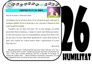 CONNECTA’T AL MÓN…CONNECTA’T AL MÓN…
Sal de la terra i llum del món
»Vosaltres sou la sal de la terra. Si la sal perd el gust, amb què la
tornaran salada? Ja no és bona per a res, sinó per a llençar-la fora
i que la gent la trepitgi.
Vosaltres sou la llum del món. No es pot amagar un poble
posat dalt d'una muntanya, i ningú no encén una llàntia per posar-
la sota una mesura, sinó en el portallànties, perquè faci llum a tots
els qui són a la casa. Que brilli igualment la vostra llum davant la
gent; així veuran les vostres bones obres i glorificaran el vostre
Pare del cel.”
Mt 5, 14 -16
Recorda persones i esdeveniments que han estat i són per a tu "sal i
llum" al llarg del teu camí. També pot pensar que llocs necessitem ser
"sal i" llum "per a altres persones. Pot ser a l'escola, en el grup, en
l'equip de: futbol, ball, ... Pensa també en moments, situacions, en què
has apagat la llum i la sal de la teva vida i s'ha tornat sosa.
 