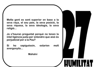 Molta gent es sent superior en base a la
seva raça, el seu país, la seva posició, la
seva riquesa, la seva ideologia, la seva
religió...
Ja s’hauran preguntat perquè no tenen la
intel·ligència justa per entendre que això és
perjudicial per a la Pau?
Si ho sapiguéssin, estarien molt
avergonyits...
Mahalvi
 