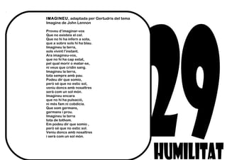 IMAGINEU, adaptada per Gertudris del tema
Imagine de John Lennon
Proveu d’imaginar-vos
Que no existeix el cel.
Que no hi ha infern a sota,
que a sobre sols hi ha blau.
Imagineu la terra,
sols vivint l’instant.
Ara imagineu-vos,
que no hi ha cap estat,
pel qual morir o matar-se,
ni veus que cridin sang.
Imagineu la terra,
tota sempre amb pau.
Podeu dir que somio,
però sé que no estic sol,
veniu doncs amb nosaltres
serà com un sol món.
Imagineu encara
que no hi ha pulsació,
ni més fam ni cobdícia.
Que som germans,
germans i prou.
Imagineu la terra
tota de tothom.
Em podeu dir que somio ,
però sé que no estic sol.
Veniu doncs amb nosaltres
i serà com un sol món.
 