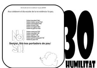 Dia Escolar de la no-violència i la pau (DENIP)
Avui celebrem el dia escolar de la no-violència i la pau.
Volem baralles? No!
Volem males cares? No!
Volem paraulotes? No!
Volem armes? No!
Volem enveges? No!
Volem la guerra? No!
Volem somriure? Sí!
Volem escoltar? Sí!
Volem ajudar? Sí!
Volem abraçar? Sí!
Volem parlar tranquils? Sí!
Volem la pau? Sí!
Senyor, fes-nos portadors de pau!
 
