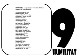 IMAGINEU, adaptada per Gertudris del tema
Imagine de John Lennon
Proveu d’imaginar-vos
Que no existeix el cel.
Que no hi ha infern a sota,
que a sobre sols hi ha blau.
Imagineu la terra,
sols vivint l’instant.
Ara imagineu-vos,
que no hi ha cap estat,
pel qual morir o matar-se,
ni veus que cridin sang.
Imagineu la terra,
tota sempre amb pau.
Podeu dir que somio,
però sé que no estic sol,
veniu doncs amb nosaltres
serà com un sol món.
Imagineu encara
que no hi ha pulsació,
ni més fam ni cobdícia.
Que som germans,
germans i prou.
Imagineu la terra
tota de tothom.
Em podeu dir que somio ,
però sé que no estic sol.
Veniu doncs amb nosaltres
i serà com un sol món.
 