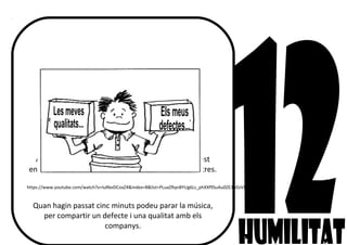 HUMILITAT... què creus que vol dir?
Ningú és perfecte, oi?
Avui, en silenci i mentre escolteu la música d’aquest
enllaç, penseu amb tres qualitats i tres defectes vostres.
https://www.youtube.com/watch?v=luRkeDCoxZ4&index=8&list=PLuaZRqnBYUg6Ls_phXXf9SuAu0ZE3bDzV&spfreload=10
Quan hagin passat cinc minuts podeu parar la música,
per compartir un defecte i una qualitat amb els
companys.
 