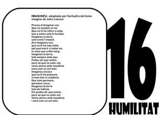 IMAGINEU, adaptada per Gertudris del tema
Imagine de John Lennon
Proveu d’imaginar-vos
Que no existeix el cel.
Que no hi ha infern a sota,
que a sobre sols hi ha blau.
Imagineu la terra,
sols vivint l’instant.
Ara imagineu-vos,
que no hi ha cap estat,
pel qual morir o matar-se,
ni veus que cridin sang.
Imagineu la terra,
tota sempre amb pau.
Podeu dir que somio,
però sé que no estic sol,
veniu doncs amb nosaltres
serà com un sol món.
Imagineu encara
que no hi ha pulsació,
ni més fam ni cobdícia.
Que som germans,
germans i prou.
Imagineu la terra
tota de tothom.
Em podeu dir que somio ,
però sé que no estic sol.
Veniu doncs amb nosaltres
i serà com un sol món.
 