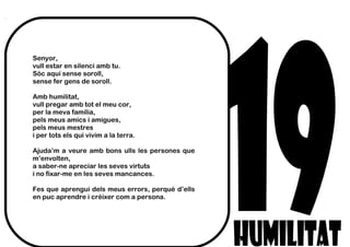 Senyor,
vull estar en silenci amb tu.
Sóc aquí sense soroll,
sense fer gens de soroll.
Amb humilitat,
vull pregar amb tot el meu cor,
per la meva família,
pels meus amics i amigues,
pels meus mestres
i per tots els qui vivim a la terra.
Ajuda’m a veure amb bons ulls les persones que
m’envolten,
a saber-ne apreciar les seves virtuts
i no fixar-me en les seves mancances.
Fes que aprengui dels meus errors, perquè d’ells
en puc aprendre i créixer com a persona.
 
