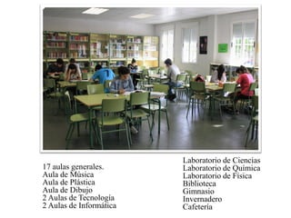 17 aulas generales.
Aula de Música
Aula de Plástica
Aula de Dibujo
2 Aulas de Tecnología
2 Aulas de Informática
Laboratorio de Ciencias
Laboratorio de Química
Laboratorio de Física
Biblioteca
Gimnasio
Invernadero
Cafetería
 