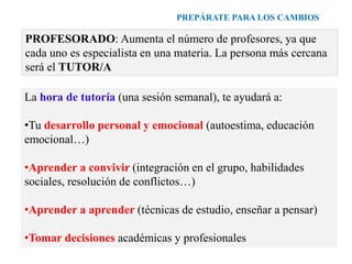 PREPÁRATE PARA LOS CAMBIOS
PROFESORADO: Aumenta el número de profesores, ya que
cada uno es especialista en una materia. La persona más cercana
será el TUTOR/A
La hora de tutoría (una sesión semanal), te ayudará a:
•Tu desarrollo personal y emocional (autoestima, educación
emocional…)
•Aprender a convivir (integración en el grupo, habilidades
sociales, resolución de conflictos…)
•Aprender a aprender (técnicas de estudio, enseñar a pensar)
•Tomar decisiones académicas y profesionales
 
