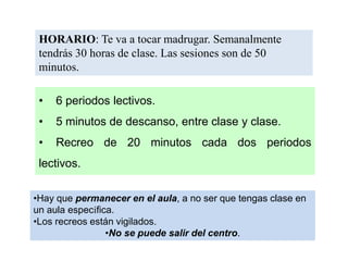 •Hay que permanecer en el aula, a no ser que tengas clase en
un aula específica.
•Los recreos están vigilados.
•No se puede salir del centro.
HORARIO: Te va a tocar madrugar. Semanalmente
tendrás 30 horas de clase. Las sesiones son de 50
minutos.
• 6 periodos lectivos.
• 5 minutos de descanso, entre clase y clase.
• Recreo de 20 minutos cada dos periodos
lectivos.
 
