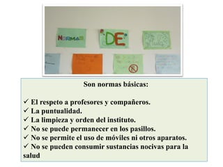 Son normas básicas:
✓ El respeto a profesores y compañeros.
✓ La puntualidad.
✓ La limpieza y orden del instituto.
✓ No se puede permanecer en los pasillos.
✓ No se permite el uso de móviles ni otros aparatos.
✓ No se pueden consumir sustancias nocivas para la
salud
 