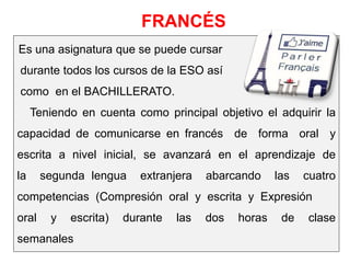 Es una asignatura que se puede cursar
durante todos los cursos de la ESO así
como en el BACHILLERATO.
Teniendo en cuenta como principal objetivo el adquirir la
capacidad de comunicarse en francés de forma oral y
escrita a nivel inicial, se avanzará en el aprendizaje de
la segunda lengua extranjera abarcando las cuatro
competencias (Compresión oral y escrita y Expresión
oral y escrita) durante las dos horas de clase
semanales
FRANCÉS
 