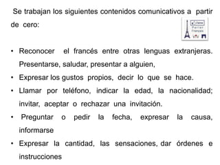 Se trabajan los siguientes contenidos comunicativos a partir
de cero:
• Reconocer el francés entre otras lenguas extranjeras.
Presentarse, saludar, presentar a alguien,
• Expresar los gustos propios, decir lo que se hace.
• Llamar por teléfono, indicar la edad, la nacionalidad;
invitar, aceptar o rechazar una invitación.
• Preguntar o pedir la fecha, expresar la causa,
informarse
• Expresar la cantidad, las sensaciones, dar órdenes e
instrucciones
 