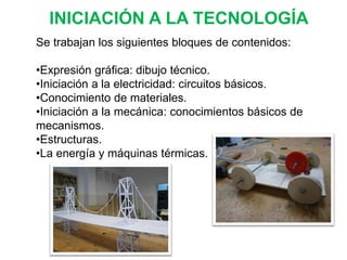 INICIACIÓN A LA TECNOLOGÍA
Se trabajan los siguientes bloques de contenidos:
•Expresión gráfica: dibujo técnico.
•Iniciación a la electricidad: circuitos básicos.
•Conocimiento de materiales.
•Iniciación a la mecánica: conocimientos básicos de
mecanismos.
•Estructuras.
•La energía y máquinas térmicas.
 
