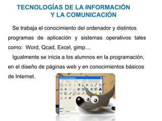 TECNOLOGÍAS DE LA INFORMACIÓN
Y LA COMUNICACIÓN
Se trabaja el conocimiento del ordenador y distintos
programas de aplicación y sistemas operativos tales
como: Word, Qcad, Excel, gimp…
Igualmente se inicia a los alumnos en la programación,
en el diseño de páginas web y en conocimientos básicos
de Internet.
 