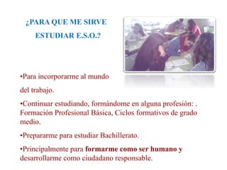¿PARA QUE ME SIRVE
ESTUDIAR E.S.O.?
•Para incorporarme al mundo
del trabajo.
•Continuar estudiando, formándome en alguna profesión: .
Formación Profesional Básica, Ciclos formativos de grado
medio.
•Prepararme para estudiar Bachillerato.
•Principalmente para formarme como ser humano y
desarrollarme como ciudadano responsable.
 
