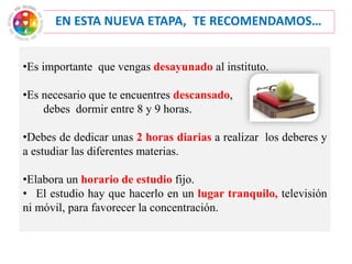 EN ESTA NUEVA ETAPA, TE RECOMENDAMOS…
•Es importante que vengas desayunado al instituto.
•Es necesario que te encuentres descansado,
debes dormir entre 8 y 9 horas.
•Debes de dedicar unas 2 horas diarias a realizar los deberes y
a estudiar las diferentes materias.
•Elabora un horario de estudio fijo.
• El estudio hay que hacerlo en un lugar tranquilo, televisión
ni móvil, para favorecer la concentración.
 