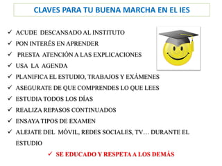 CLAVES PARA TU BUENA MARCHA EN EL IES
✓ ACUDE DESCANSADO AL INSTITUTO
✓ PON INTERÉS EN APRENDER
✓ PRESTA ATENCIÓN A LAS EXPLICACIONES
✓ USA LA AGENDA
✓ PLANIFICA EL ESTUDIO, TRABAJOS Y EXÁMENES
✓ ASEGURATE DE QUE COMPRENDES LO QUE LEES
✓ ESTUDIA TODOS LOS DÍAS
✓ REALIZA REPASOS CONTINUADOS
✓ ENSAYA TIPOS DE EXAMEN
✓ ALEJATE DEL MÓVIL, REDES SOCIALES, TV… DURANTE EL
ESTUDIO
✓ SE EDUCADO Y RESPETAA LOS DEMÁS
 