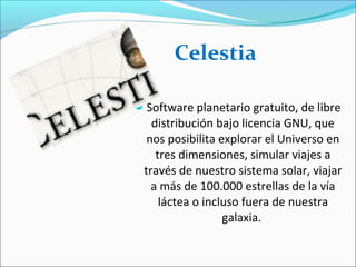 Software planetario gratuito, de libre
distribución bajo licencia GNU, que
nos posibilita explorar el Universo en
tres dimensiones, simular viajes a
través de nuestro sistema solar, viajar
a más de 100.000 estrellas de la vía
láctea o incluso fuera de nuestra
galaxia.
Celestia
 