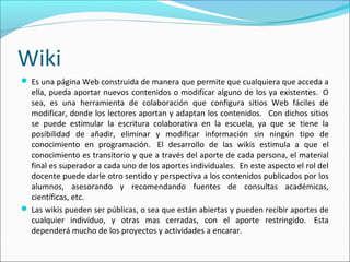 Wiki
 Es una página Web construida de manera que permite que cualquiera que acceda a
ella, pueda aportar nuevos contenidos o modificar alguno de los ya existentes. O
sea, es una herramienta de colaboración que configura sitios Web fáciles de
modificar, donde los lectores aportan y adaptan los contenidos. Con dichos sitios
se puede estimular la escritura colaborativa en la escuela, ya que se tiene la
posibilidad de añadir, eliminar y modificar información sin ningún tipo de
conocimiento en programación. El desarrollo de las wikis estimula a que el
conocimiento es transitorio y que a través del aporte de cada persona, el material
final es superador a cada uno de los aportes individuales. En este aspecto el rol del
docente puede darle otro sentido y perspectiva a los contenidos publicados por los
alumnos, asesorando y recomendando fuentes de consultas académicas,
científicas, etc.
 Las wikis pueden ser públicas, o sea que están abiertas y pueden recibir aportes de
cualquier individuo, y otras mas cerradas, con el aporte restringido. Esta
dependerá mucho de los proyectos y actividades a encarar.
 